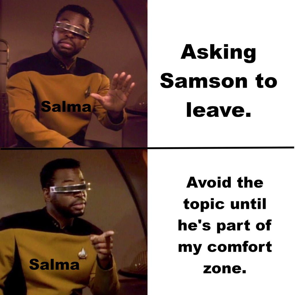 Two panel meme with Geordie La Forge refusing something on the top half and giving his support to the idea on the second half. The name "Salma" is written over Geordie in both panels. He refuses "Asking Samson to leave." and supports "Avoid the topic until he's part of my comfort zone."