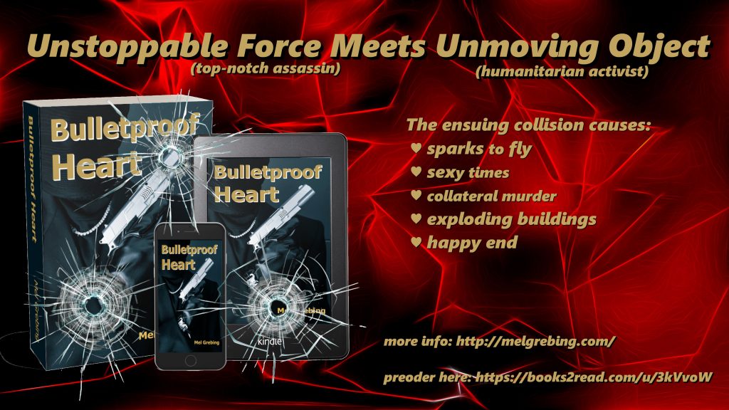 On a black background with an abstract glowing red pattern are three reading items displaying the cover of "Bulletproof Heart" on the lower left side. They are from left to right: a paperback boo, next to it an e-reader. In the middle in front of the two an upright smartphone. Three bullet holes are overlaid over the items, as if shot through glass. 
A headline across the whole image reads: unstoppable force (assassin) meets unmoveable object (humanitarian activist)
Next to the covers three bullet points add: The collision causes: sparks to fly, sexy times, collateral murder, exploding buildings, happy end.
followed in smaller writing: the URL to the author website (http://melgrebing.com/writing/bulletproof-heart) and one where you can pre-order the book (https://books2read.com/u/3kVvoW).